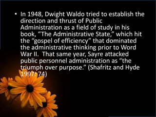 • In 1948, Dwight Waldo tried to establish the
direction and thrust of Public
Administration as a field of study in his
book, “The Administrative State,” which hit
the “gospel of efficiency” that dominated
the administrative thinking prior to Word
War II. That same year, Sayre attacked
public personnel administration as “the
triumph over purpose.” (Shafritz and Hyde
1997: 74)
 
