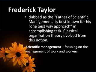 • dubbed as the “Father of Scientific
Management,” is best known for his
“one best way approach” in
accomplishing task. Classical
organization theory evolved from
this notion.
Frederick Taylor
Scientific management – focusing on the
management of work and workers
 