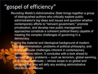 Revisiting Waldo's Administrative State brings together a group
of distinguished authors who critically explore public
administration's big ideas and issues and question whether
contemporary efforts to "reinvent government," promote
privatization, and develop new public management
approaches constitute a coherent political theory capable of
meeting the complex challenges of governing in a
democracy.
Probing the material and ideological background of modern
public administration, problems of political philosophy, and
finally particular challenges inherent in contemporary
administrative reform. It concludes with a look ahead to
"wicked" policy problems -- such as terrorism, global warming,
and ecological threats -- whose scope is so global and
complex that they will defy any existing administrative
structures and values
“gospel of efficiency”
 