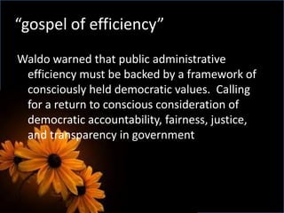 Waldo warned that public administrative
efficiency must be backed by a framework of
consciously held democratic values. Calling
for a return to conscious consideration of
democratic accountability, fairness, justice,
and transparency in government
“gospel of efficiency”
 