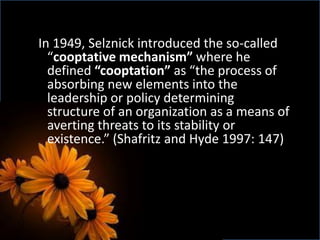 In 1949, Selznick introduced the so-called
“cooptative mechanism” where he
defined “cooptation” as “the process of
absorbing new elements into the
leadership or policy determining
structure of an organization as a means of
averting threats to its stability or
existence.” (Shafritz and Hyde 1997: 147)
 