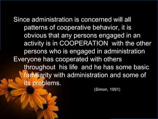 Since administration is concerned will all
patterns of cooperative behavior, it is
obvious that any persons engaged in an
activity is in COOPERATION with the other
persons who is engaged in administration
Everyone has cooperated with others
throughout his life and he has some basic
familiarity with administration and some of
its problems.
(Simon, 1991)
 