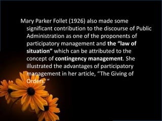 Mary Parker Follet (1926) also made some
significant contribution to the discourse of Public
Administration as one of the proponents of
participatory management and the “law of
situation” which can be attributed to the
concept of contingency management. She
illustrated the advantages of participatory
management in her article, “The Giving of
Orders. “
 