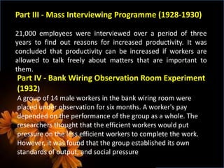 Part III - Mass Interviewing Programme (1928-1930)
21,000 employees were interviewed over a period of three
years to find out reasons for increased productivity. It was
concluded that productivity can be increased if workers are
allowed to talk freely about matters that are important to
them.
Part IV - Bank Wiring Observation Room Experiment
(1932)
A group of 14 male workers in the bank wiring room were
placed under observation for six months. A worker's pay
depended on the performance of the group as a whole. The
researchers thought that the efficient workers would put
pressure on the less efficient workers to complete the work.
However, it was found that the group established its own
standards of output, and social pressure
 