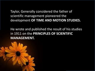 Taylor, Generally considered the father of
scientific management pioneered the
development OF TIME AND MOTION STUDIES.
He wrote and published the result of his studies
in 1911 on the PRINCIPLES OF SCIENTIFIC
MANAGEMENT.
 