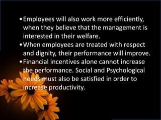 •Employees will also work more efficiently,
when they believe that the management is
interested in their welfare.
•When employees are treated with respect
and dignity, their performance will improve.
•Financial incentives alone cannot increase
the performance. Social and Psychological
needs must also be satisfied in order to
increase productivity.
 