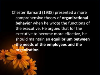 Chester Barnard (1938) presented a more
comprehensive theory of organizational
behavior when he wrote the functions of
the executive. He argued that for the
executive to become more effective, he
should maintain an equilibrium between
the needs of the employees and the
organization.
 