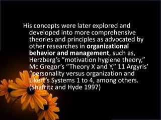 His concepts were later explored and
developed into more comprehensive
theories and principles as advocated by
other researches in organizational
behavior and management, such as,
Herzberg’s “motivation hygiene theory,”
Mc Gregor’s “Theory X and Y,” 11 Argyris’
“personality versus organization and
Likert’s Systems 1 to 4, among others.
(Shafritz and Hyde 1997)
 