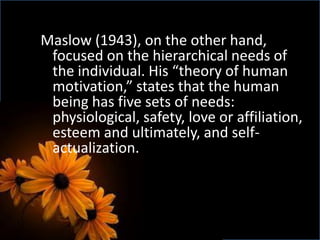 Maslow (1943), on the other hand,
focused on the hierarchical needs of
the individual. His “theory of human
motivation,” states that the human
being has five sets of needs:
physiological, safety, love or affiliation,
esteem and ultimately, and self-
actualization.
 