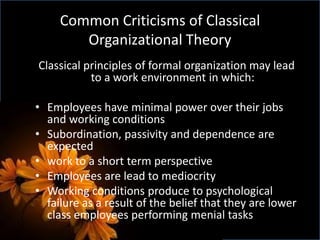 Common Criticisms of Classical
Organizational Theory
Classical principles of formal organization may lead
to a work environment in which:
• Employees have minimal power over their jobs
and working conditions
• Subordination, passivity and dependence are
expected
• work to a short term perspective
• Employees are lead to mediocrity
• Working conditions produce to psychological
failure as a result of the belief that they are lower
class employees performing menial tasks
 