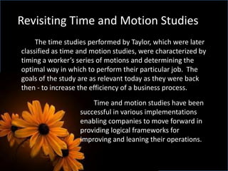 Revisiting Time and Motion Studies
The time studies performed by Taylor, which were later
classified as time and motion studies, were characterized by
timing a worker’s series of motions and determining the
optimal way in which to perform their particular job. The
goals of the study are as relevant today as they were back
then - to increase the efficiency of a business process.
Time and motion studies have been
successful in various implementations
enabling companies to move forward in
providing logical frameworks for
improving and leaning their operations.
 
