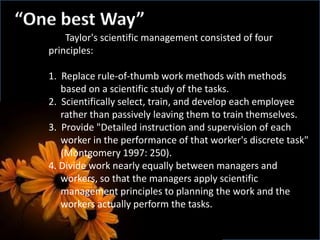 “One best Way”
Taylor's scientific management consisted of four
principles:
1. Replace rule-of-thumb work methods with methods
based on a scientific study of the tasks.
2. Scientifically select, train, and develop each employee
rather than passively leaving them to train themselves.
3. Provide "Detailed instruction and supervision of each
worker in the performance of that worker's discrete task"
(Montgomery 1997: 250).
4. Divide work nearly equally between managers and
workers, so that the managers apply scientific
management principles to planning the work and the
workers actually perform the tasks.
 