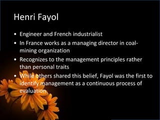 Henri Fayol
• Engineer and French industrialist
• In France works as a managing director in coal-
mining organization
• Recognizes to the management principles rather
than personal traits
• While others shared this belief, Fayol was the first to
identify management as a continuous process of
evaluation.
 