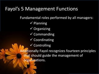 Fayol’s 5 Management Functions
Fundamental roles performed by all managers:
 Planning
 Organizing
 Commanding
 Coordinating
 Controlling
Additionally Fayol recognizes fourteen principles
that should guide the management of
organizations.
 