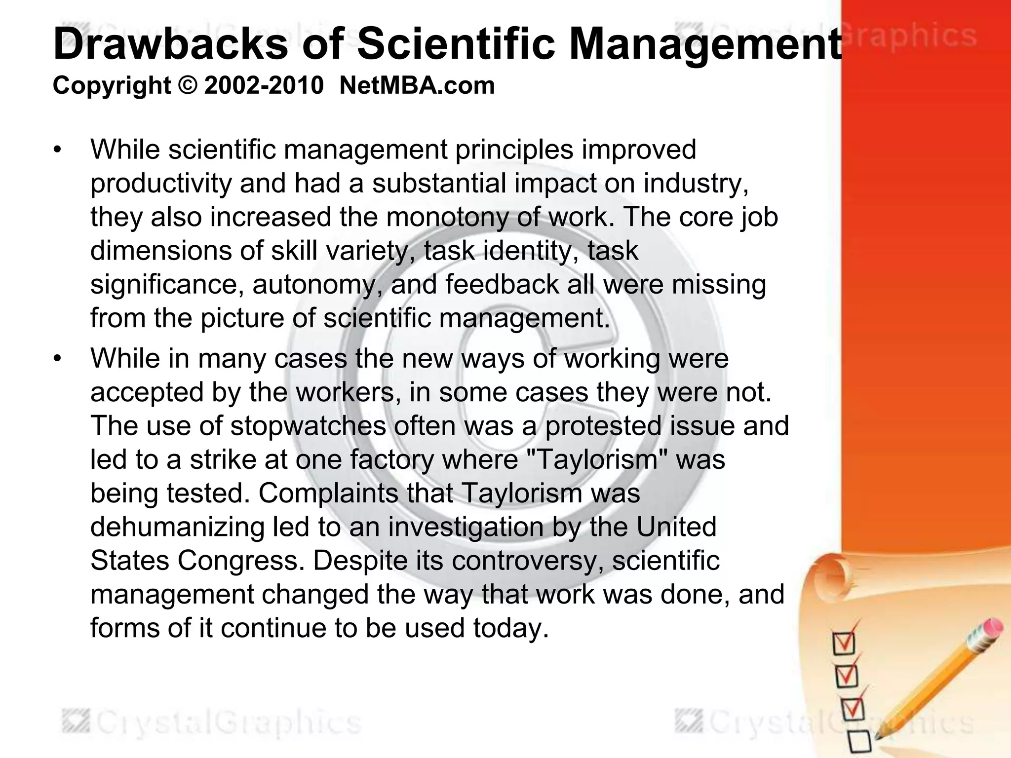 Drawbacks of Scientific Management
Copyright © 2002-2010 NetMBA.com

• While scientific management principles improved
productivity and had a substantial impact on industry,
they also increased the monotony of work. The core job
dimensions of skill variety, task identity, task
significance, autonomy, and feedback all were missing
from the picture of scientific management.
• While in many cases the new ways of working were
accepted by the workers, in some cases they were not.
The use of stopwatches often was a protested issue and
led to a strike at one factory where "Taylorism" was
being tested. Complaints that Taylorism was
dehumanizing led to an investigation by the United
States Congress. Despite its controversy, scientific
management changed the way that work was done, and
forms of it continue to be used today.

 