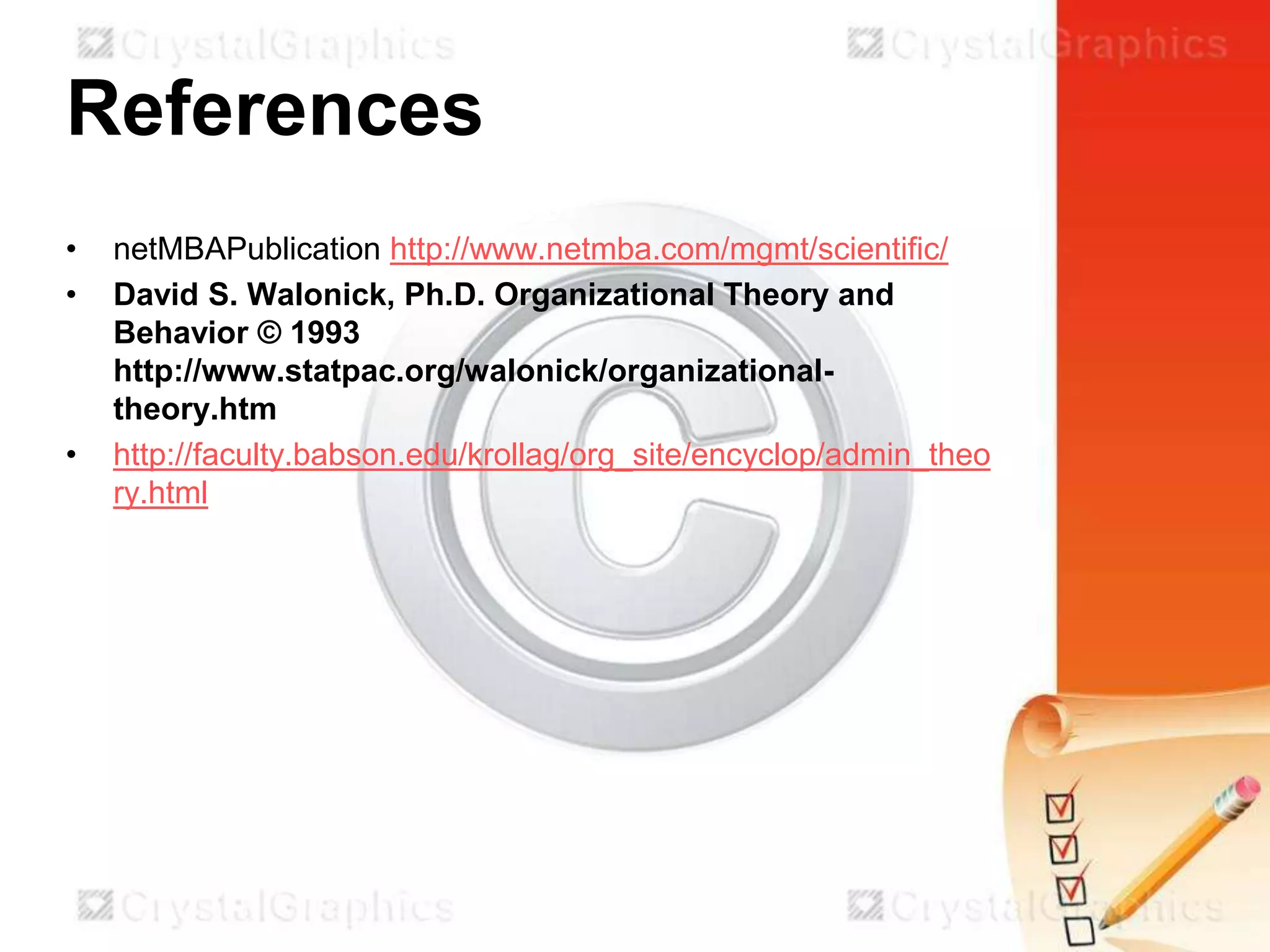 References
•
•

•

netMBAPublication http://www.netmba.com/mgmt/scientific/
David S. Walonick, Ph.D. Organizational Theory and
Behavior © 1993
http://www.statpac.org/walonick/organizationaltheory.htm
http://faculty.babson.edu/krollag/org_site/encyclop/admin_theo
ry.html

 