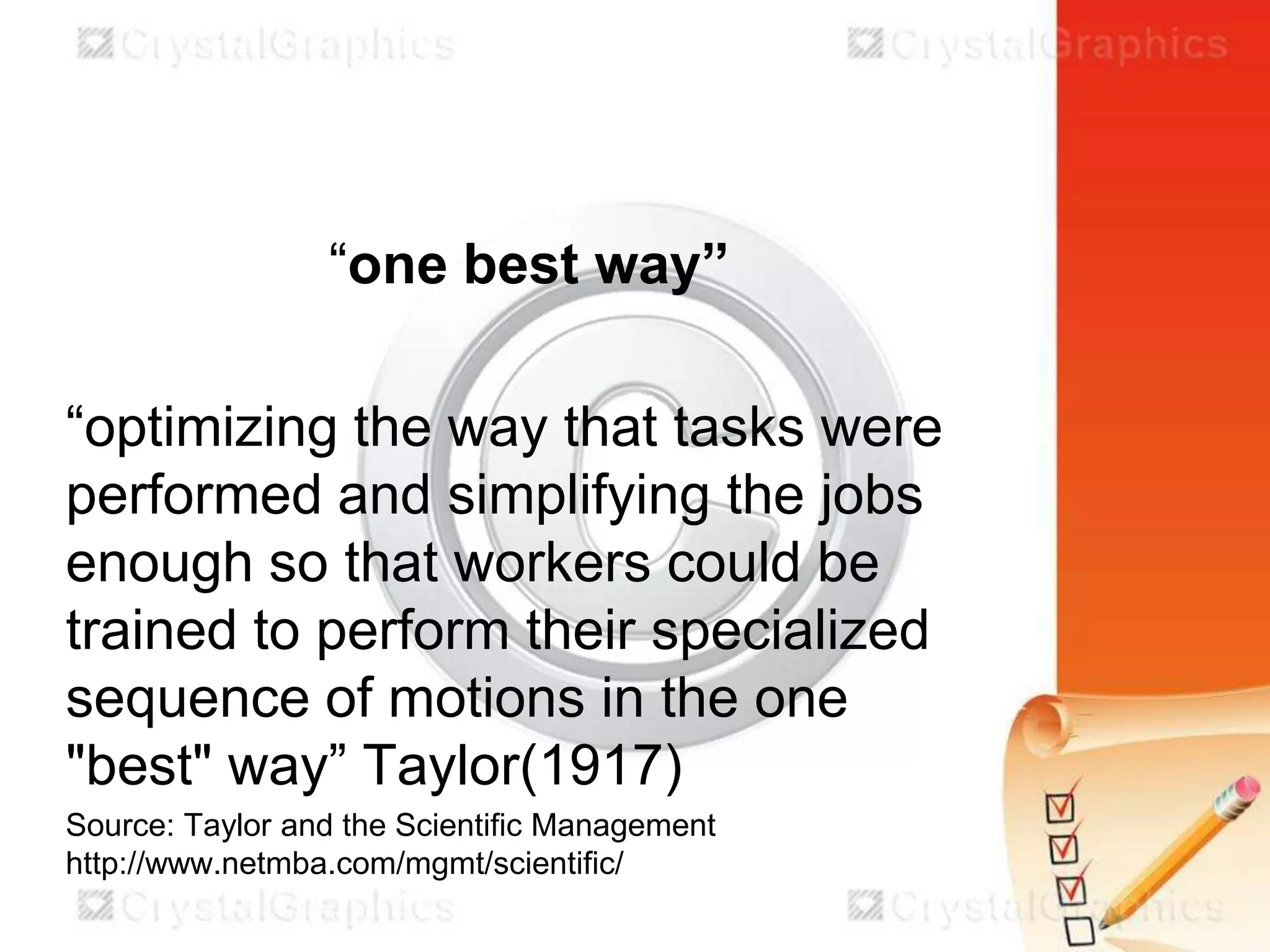 “one best way”
“optimizing the way that tasks were
performed and simplifying the jobs
enough so that workers could be
trained to perform their specialized
sequence of motions in the one
"best" way” Taylor(1917)
Source: Taylor and the Scientific Management
http://www.netmba.com/mgmt/scientific/

 