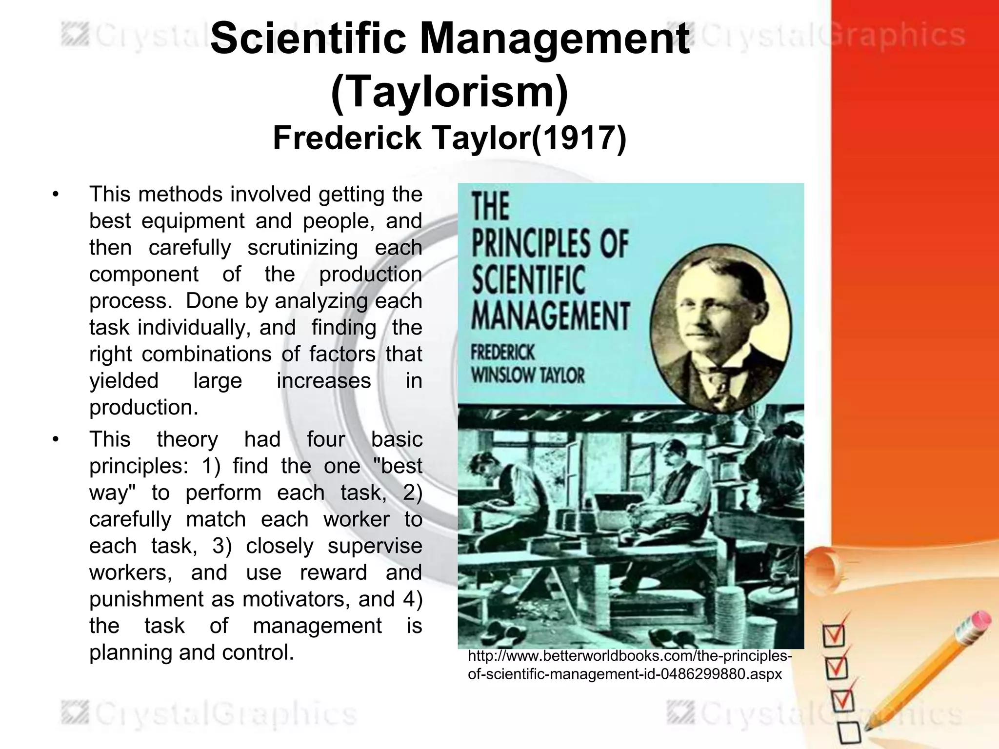 Scientific Management
(Taylorism)
Frederick Taylor(1917)
•

•

This methods involved getting the
best equipment and people, and
then carefully scrutinizing each
component of the production
process. Done by analyzing each
task individually, and finding the
right combinations of factors that
yielded
large
increases
in
production.
This theory had four basic
principles: 1) find the one "best
way" to perform each task, 2)
carefully match each worker to
each task, 3) closely supervise
workers, and use reward and
punishment as motivators, and 4)
the task of management is
planning and control.

http://www.betterworldbooks.com/the-principlesof-scientific-management-id-0486299880.aspx

 
