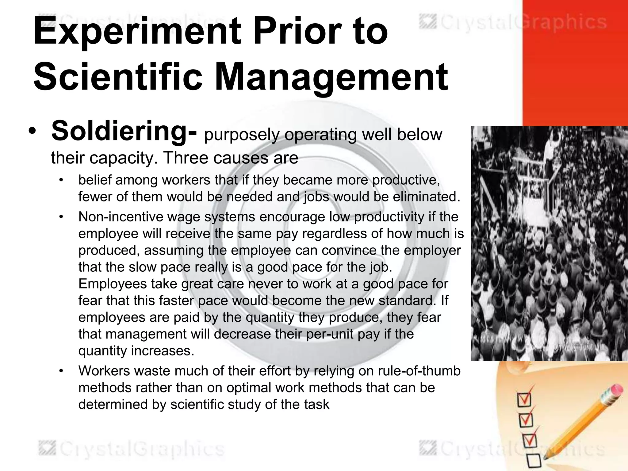 Experiment Prior to
Scientific Management
• Soldiering- purposely operating well below
their capacity. Three causes are
•
•

•

belief among workers that if they became more productive,
fewer of them would be needed and jobs would be eliminated.
Non-incentive wage systems encourage low productivity if the
employee will receive the same pay regardless of how much is
produced, assuming the employee can convince the employer
that the slow pace really is a good pace for the job.
Employees take great care never to work at a good pace for
fear that this faster pace would become the new standard. If
employees are paid by the quantity they produce, they fear
that management will decrease their per-unit pay if the
quantity increases.
Workers waste much of their effort by relying on rule-of-thumb
methods rather than on optimal work methods that can be
determined by scientific study of the task

 