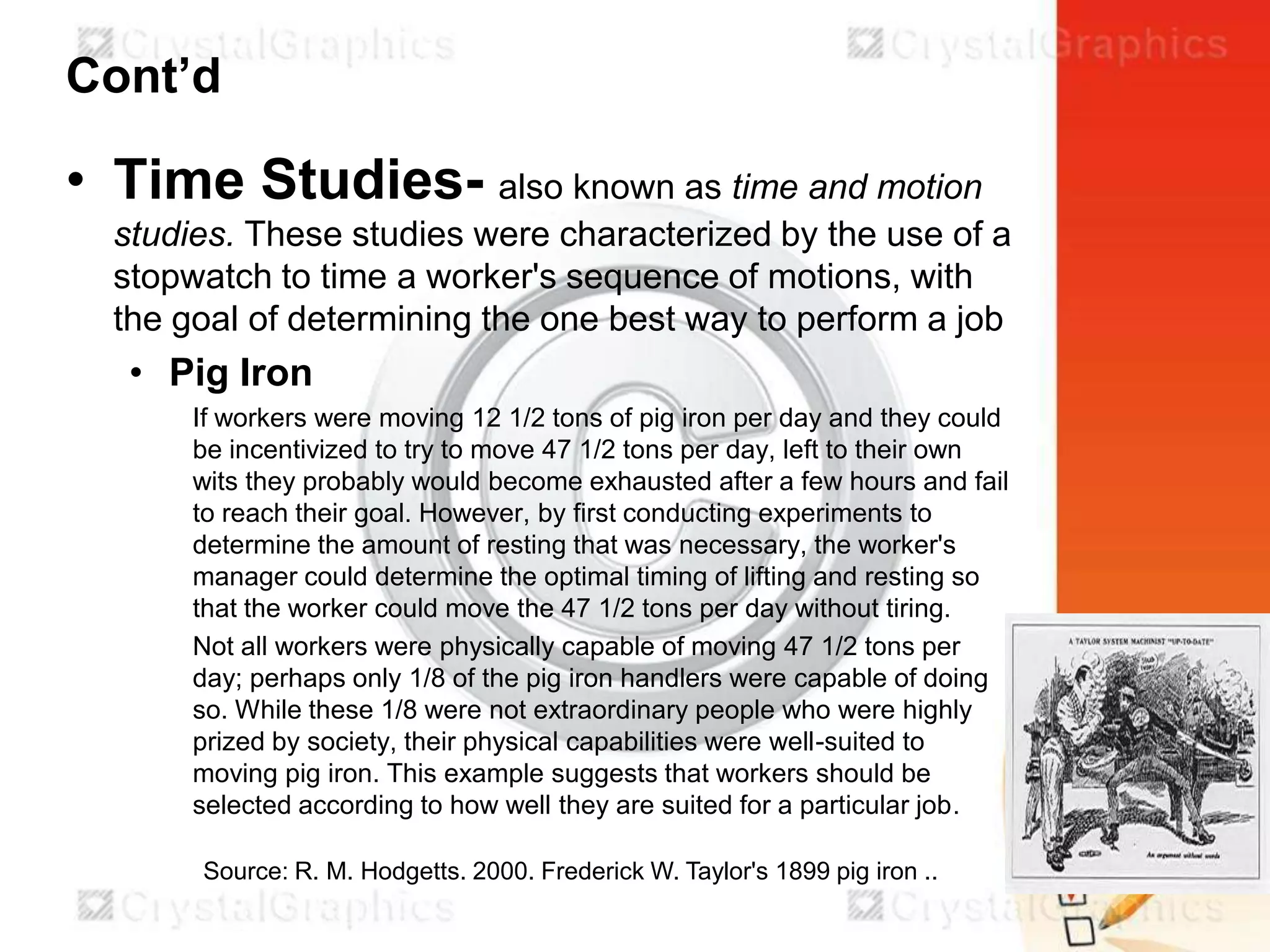 Cont’d

• Time Studies- also known as time and motion
studies. These studies were characterized by the use of a
stopwatch to time a worker's sequence of motions, with
the goal of determining the one best way to perform a job

• Pig Iron
If workers were moving 12 1/2 tons of pig iron per day and they could
be incentivized to try to move 47 1/2 tons per day, left to their own
wits they probably would become exhausted after a few hours and fail
to reach their goal. However, by first conducting experiments to
determine the amount of resting that was necessary, the worker's
manager could determine the optimal timing of lifting and resting so
that the worker could move the 47 1/2 tons per day without tiring.
Not all workers were physically capable of moving 47 1/2 tons per
day; perhaps only 1/8 of the pig iron handlers were capable of doing
so. While these 1/8 were not extraordinary people who were highly
prized by society, their physical capabilities were well-suited to
moving pig iron. This example suggests that workers should be
selected according to how well they are suited for a particular job.
Source: R. M. Hodgetts. 2000. Frederick W. Taylor's 1899 pig iron ..

 