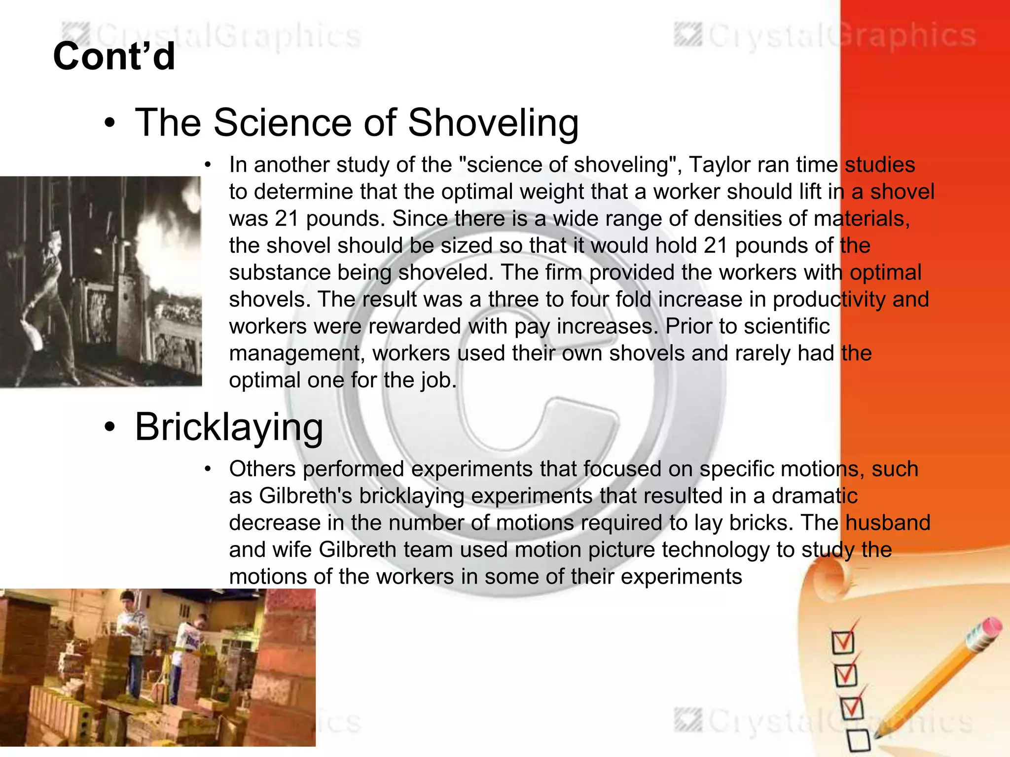 Cont’d
• The Science of Shoveling
• In another study of the "science of shoveling", Taylor ran time studies
to determine that the optimal weight that a worker should lift in a shovel
was 21 pounds. Since there is a wide range of densities of materials,
the shovel should be sized so that it would hold 21 pounds of the
substance being shoveled. The firm provided the workers with optimal
shovels. The result was a three to four fold increase in productivity and
workers were rewarded with pay increases. Prior to scientific
management, workers used their own shovels and rarely had the
optimal one for the job.

• Bricklaying
• Others performed experiments that focused on specific motions, such
as Gilbreth's bricklaying experiments that resulted in a dramatic
decrease in the number of motions required to lay bricks. The husband
and wife Gilbreth team used motion picture technology to study the
motions of the workers in some of their experiments

 