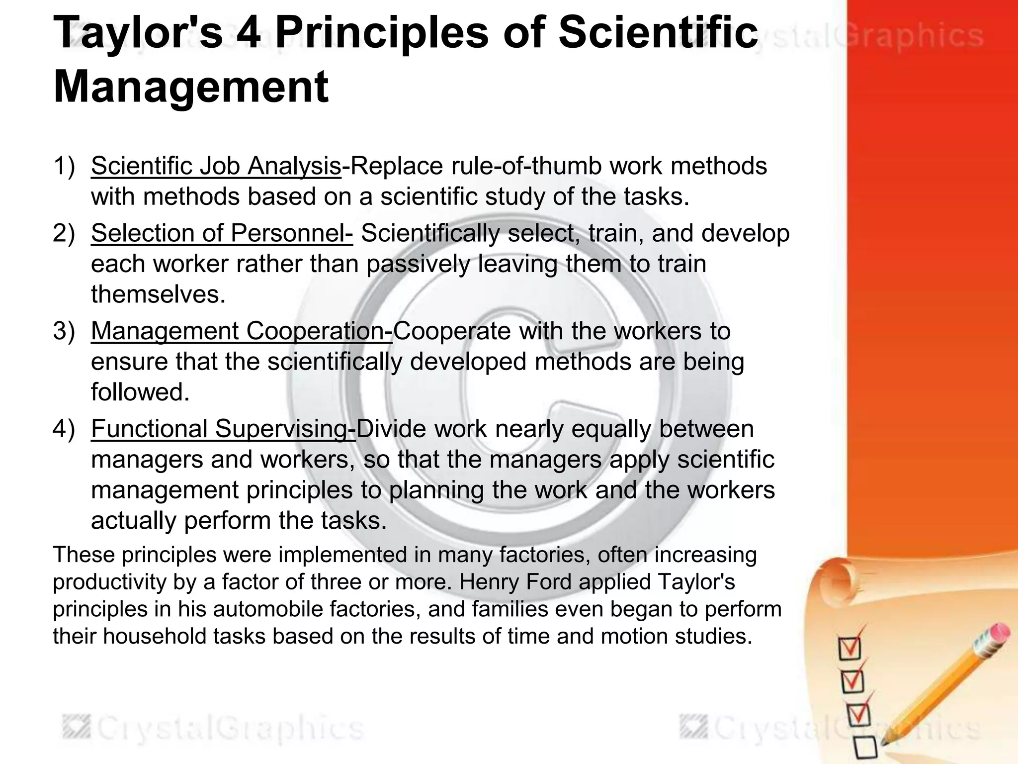 Taylor's 4 Principles of Scientific
Management
1) Scientific Job Analysis-Replace rule-of-thumb work methods
with methods based on a scientific study of the tasks.
2) Selection of Personnel- Scientifically select, train, and develop
each worker rather than passively leaving them to train
themselves.
3) Management Cooperation-Cooperate with the workers to
ensure that the scientifically developed methods are being
followed.
4) Functional Supervising-Divide work nearly equally between
managers and workers, so that the managers apply scientific
management principles to planning the work and the workers
actually perform the tasks.
These principles were implemented in many factories, often increasing
productivity by a factor of three or more. Henry Ford applied Taylor's
principles in his automobile factories, and families even began to perform
their household tasks based on the results of time and motion studies.

 