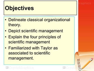 Objectives
• Delineate classical organizational
theory.
• Depict scientific management
• Explain the four principles of
scientific management
• Familiarized with Taylor as
associated to scientific
management.

 