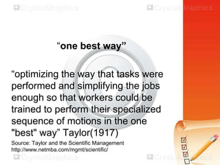 “one best way”
“optimizing the way that tasks were
performed and simplifying the jobs
enough so that workers could be
trained to perform their specialized
sequence of motions in the one
"best" way” Taylor(1917)
Source: Taylor and the Scientific Management
http://www.netmba.com/mgmt/scientific/

 