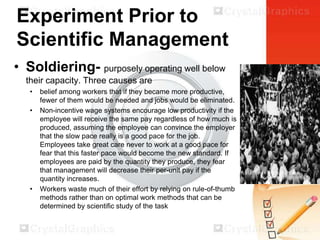 Experiment Prior to
Scientific Management
• Soldiering- purposely operating well below
their capacity. Three causes are
•
•

•

belief among workers that if they became more productive,
fewer of them would be needed and jobs would be eliminated.
Non-incentive wage systems encourage low productivity if the
employee will receive the same pay regardless of how much is
produced, assuming the employee can convince the employer
that the slow pace really is a good pace for the job.
Employees take great care never to work at a good pace for
fear that this faster pace would become the new standard. If
employees are paid by the quantity they produce, they fear
that management will decrease their per-unit pay if the
quantity increases.
Workers waste much of their effort by relying on rule-of-thumb
methods rather than on optimal work methods that can be
determined by scientific study of the task

 