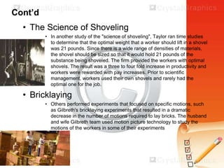 Cont’d
• The Science of Shoveling
• In another study of the "science of shoveling", Taylor ran time studies
to determine that the optimal weight that a worker should lift in a shovel
was 21 pounds. Since there is a wide range of densities of materials,
the shovel should be sized so that it would hold 21 pounds of the
substance being shoveled. The firm provided the workers with optimal
shovels. The result was a three to four fold increase in productivity and
workers were rewarded with pay increases. Prior to scientific
management, workers used their own shovels and rarely had the
optimal one for the job.

• Bricklaying
• Others performed experiments that focused on specific motions, such
as Gilbreth's bricklaying experiments that resulted in a dramatic
decrease in the number of motions required to lay bricks. The husband
and wife Gilbreth team used motion picture technology to study the
motions of the workers in some of their experiments

 