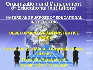 Organization and Management
of Educational Institutions
NATURE AND PURPOSE OF EDUCATIONAL

INSTITUTIONS
DEVELOPMENT OF ADMINISTRATIVE
THEORY
FOCUS ON CLASSICAL ORGANIZATIONAL
THEORY
(Scientific Management)
By: Mr. BOYET B. ALUAN

 