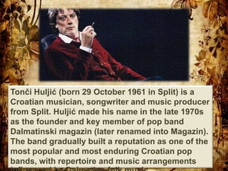 Tonči Huljić (born 29 October 1961 in Split) is a
Croatian musician, songwriter and music producer
from Split. Huljić made his name in the late 1970s
as the founder and key member of pop band
Dalmatinski magazin (later renamed into Magazin).
The band gradually built a reputation as one of the
most popular and most enduring Croatian pop
bands, with repertoire and music arrangements
 