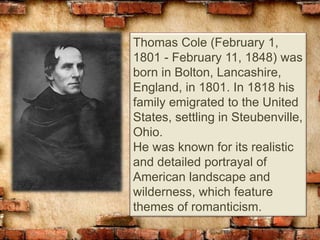 Thomas Cole (February 1,
1801 - February 11, 1848) was
born in Bolton, Lancashire,
England, in 1801. In 1818 his
family emigrated to the United
States, settling in Steubenville,
Ohio.
He was known for its realistic
and detailed portrayal of
American landscape and
wilderness, which feature
themes of romanticism.
 