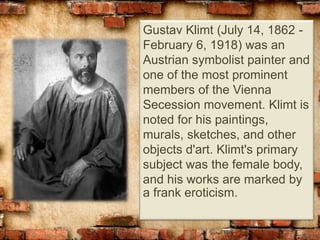 Gustav Klimt (July 14, 1862 -
February 6, 1918) was an
Austrian symbolist painter and
one of the most prominent
members of the Vienna
Secession movement. Klimt is
noted for his paintings,
murals, sketches, and other
objects d'art. Klimt's primary
subject was the female body,
and his works are marked by
a frank eroticism.
 