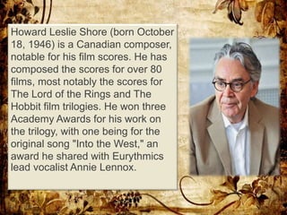Howard Leslie Shore (born October
18, 1946) is a Canadian composer,
notable for his film scores. He has
composed the scores for over 80
films, most notably the scores for
The Lord of the Rings and The
Hobbit film trilogies. He won three
Academy Awards for his work on
the trilogy, with one being for the
original song "Into the West," an
award he shared with Eurythmics
lead vocalist Annie Lennox.
 