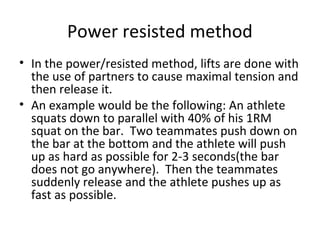 Power resisted method
• In the power/resisted method, lifts are done with
the use of partners to cause maximal tension and
then release it.
• An example would be the following: An athlete
squats down to parallel with 40% of his 1RM
squat on the bar. Two teammates push down on
the bar at the bottom and the athlete will push
up as hard as possible for 2-3 seconds(the bar
does not go anywhere). Then the teammates
suddenly release and the athlete pushes up as
fast as possible.
 