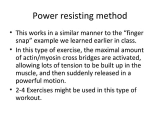 Power resisting method
• This works in a similar manner to the “finger
snap” example we learned earlier in class.
• In this type of exercise, the maximal amount
of actin/myosin cross bridges are activated,
allowing lots of tension to be built up in the
muscle, and then suddenly released in a
powerful motion.
• 2-4 Exercises might be used in this type of
workout.
 