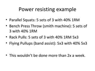 Power resisting example
• Parallel Squats: 5 sets of 3 with 40% 1RM
• Bench Press Throw (smith machine): 5 sets of
3 with 40% 1RM
• Rack Pulls: 5 sets of 3 with 40% 1RM 5x3
• Flying Pullups (band assist): 5x3 with 40% 5x3
• This wouldn’t be done more than 2x a week.
 