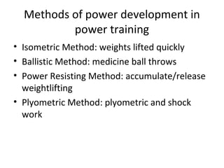 Methods of power development in
power training
• Isometric Method: weights lifted quickly
• Ballistic Method: medicine ball throws
• Power Resisting Method: accumulate/release
weightlifting
• Plyometric Method: plyometric and shock
work
 