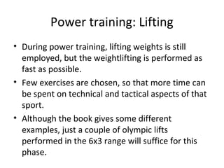 Power training: Lifting
• During power training, lifting weights is still
employed, but the weightlifting is performed as
fast as possible.
• Few exercises are chosen, so that more time can
be spent on technical and tactical aspects of that
sport.
• Although the book gives some different
examples, just a couple of olympic lifts
performed in the 6x3 range will suffice for this
phase.
 