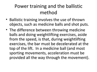Power training and the ballistic
method
• Ballistic training involves the use of thrown
objects, such as medicine balls and shot puts.
• The difference between throwing medicine
balls and doing weightlifting exercises, aside
from the speed, is that, during weightlifting
exercises, the bar must be decelerated at the
top of the lift. In a medicine ball (and most
sporting movements, acceleration must be
provided all the way through the movement).
 