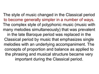 The style of music changed in the Classical period
to become generally simpler in a number of ways.
The complex style of polyphonic music (music with
many melodies simultaneously) that was prevalent
in the late Baroque period was replaced in the
Classical period by music that emphasizes single
melodies with an underlying accompaniment. The
concepts of proportion and balance as applied to
the phrasing and musical structure became very
important during the Classical period.
 