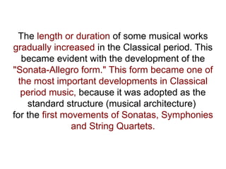The length or duration of some musical works
gradually increased in the Classical period. This
became evident with the development of the
"Sonata-Allegro form." This form became one of
the most important developments in Classical
period music, because it was adopted as the
standard structure (musical architecture)
for the first movements of Sonatas, Symphonies
and String Quartets.
 