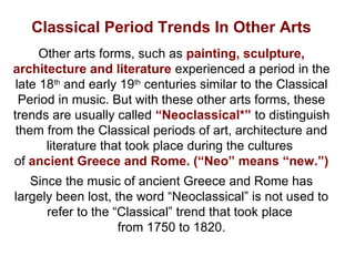Classical Period Trends In Other Arts
Other arts forms, such as painting, sculpture,
architecture and literature experienced a period in the
late 18th
and early 19th
centuries similar to the Classical
Period in music. But with these other arts forms, these
trends are usually called “Neoclassical*” to distinguish
them from the Classical periods of art, architecture and
literature that took place during the cultures
of ancient Greece and Rome. (“Neo” means “new.”)
Since the music of ancient Greece and Rome has
largely been lost, the word “Neoclassical” is not used to
refer to the “Classical” trend that took place
from 1750 to 1820.
 