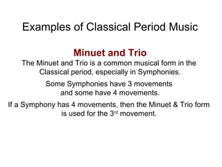 Examples of Classical Period Music
Minuet and Trio
The Minuet and Trio is a common musical form in the
Classical period, especially in Symphonies.
Some Symphonies have 3 movements
and some have 4 movements.
If a Symphony has 4 movements, then the Minuet & Trio form
is used for the 3rd
movement.
 