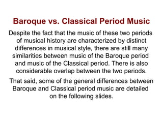 Baroque vs. Classical Period Music
Despite the fact that the music of these two periods
of musical history are characterized by distinct
differences in musical style, there are still many
similarities between music of the Baroque period
and music of the Classical period. There is also
considerable overlap between the two periods.
That said, some of the general differences between
Baroque and Classical period music are detailed
on the following slides.
 