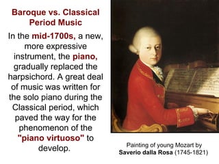 Baroque vs. Classical
Period Music
In the mid-1700s, a new,
more expressive
instrument, the piano,
gradually replaced the
harpsichord. A great deal
of music was written for
the solo piano during the
Classical period, which
paved the way for the
phenomenon of the
"piano virtuoso" to
develop. Painting of young Mozart by
Saverio dalla Rosa (1745-1821)
 