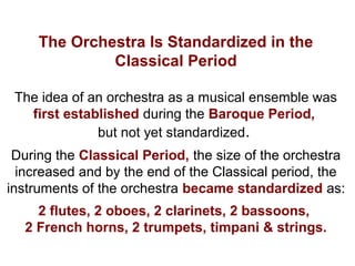 The Orchestra Is Standardized in the
Classical Period
The idea of an orchestra as a musical ensemble was
first established during the Baroque Period,
but not yet standardized.
During the Classical Period, the size of the orchestra
increased and by the end of the Classical period, the
instruments of the orchestra became standardized as:
2 flutes, 2 oboes, 2 clarinets, 2 bassoons,
2 French horns, 2 trumpets, timpani & strings.
 