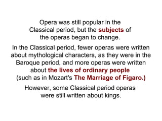 Opera was still popular in the
Classical period, but the subjects of
the operas began to change.
In the Classical period, fewer operas were written
about mythological characters, as they were in the
Baroque period, and more operas were written
about the lives of ordinary people
(such as in Mozart's The Marriage of Figaro.)
However, some Classical period operas
were still written about kings.
 