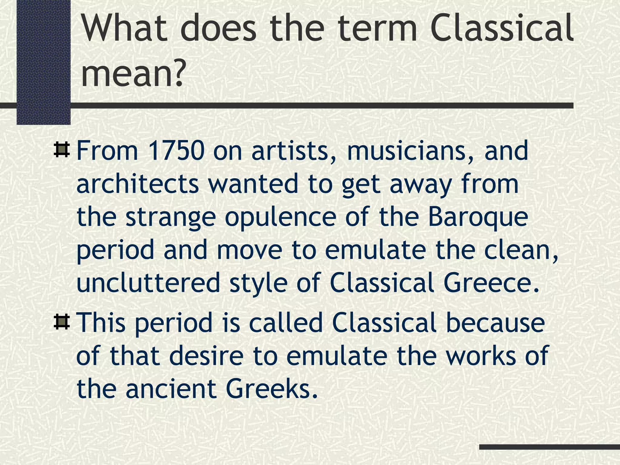 What does the term Classical
mean?
From 1750 on artists, musicians, and
architects wanted to get away from
the strange opulence of the Baroque
period and move to emulate the clean,
uncluttered style of Classical Greece.
This period is called Classical because
of that desire to emulate the works of
the ancient Greeks.
 